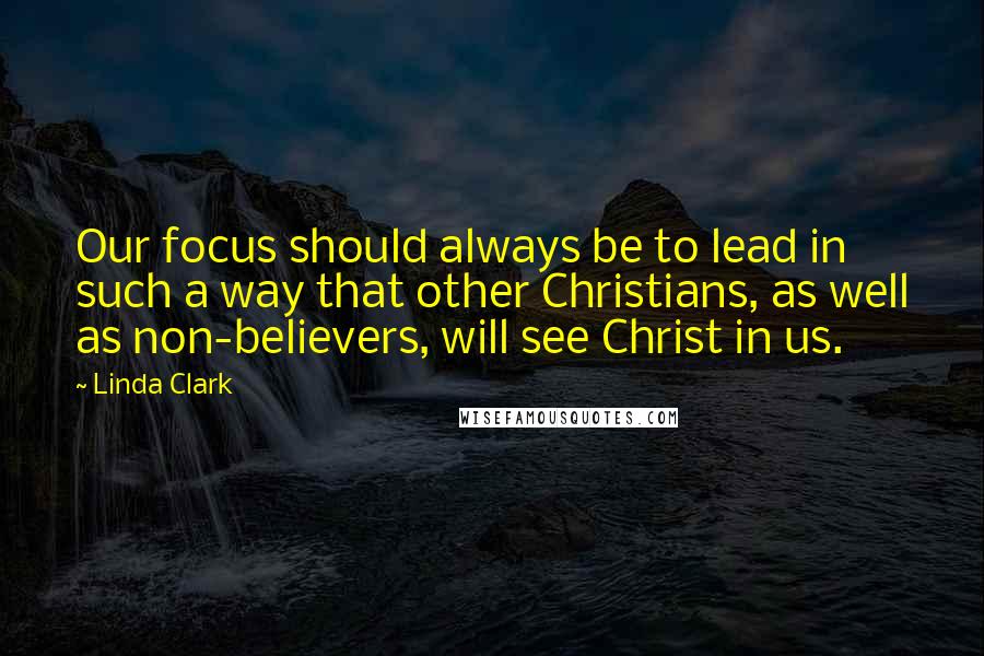 Linda Clark Quotes: Our focus should always be to lead in such a way that other Christians, as well as non-believers, will see Christ in us.
