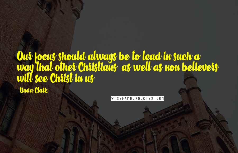 Linda Clark Quotes: Our focus should always be to lead in such a way that other Christians, as well as non-believers, will see Christ in us.