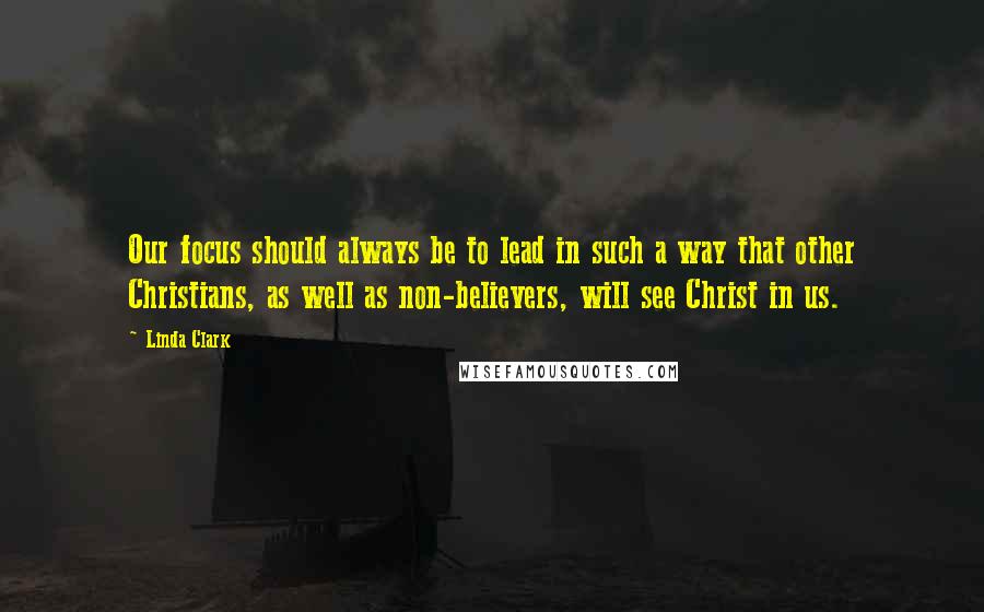 Linda Clark Quotes: Our focus should always be to lead in such a way that other Christians, as well as non-believers, will see Christ in us.