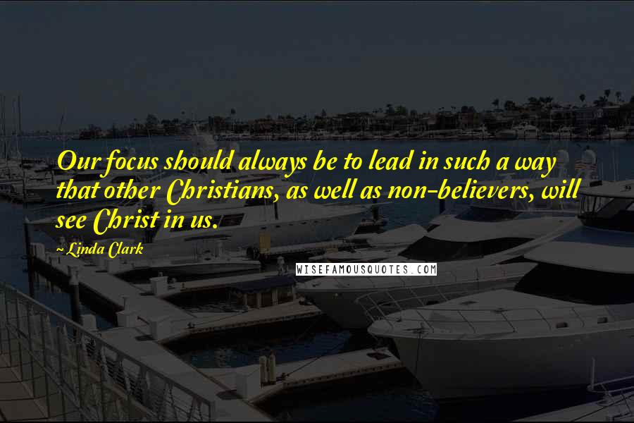 Linda Clark Quotes: Our focus should always be to lead in such a way that other Christians, as well as non-believers, will see Christ in us.