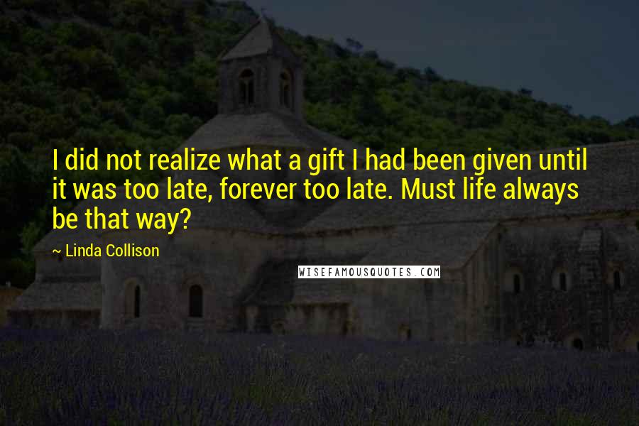 Linda Collison Quotes: I did not realize what a gift I had been given until it was too late, forever too late. Must life always be that way?
