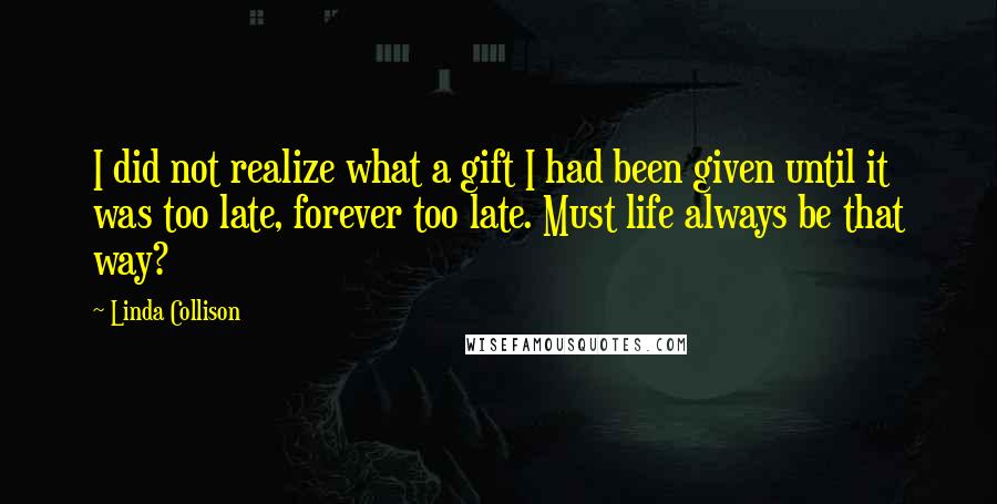 Linda Collison Quotes: I did not realize what a gift I had been given until it was too late, forever too late. Must life always be that way?