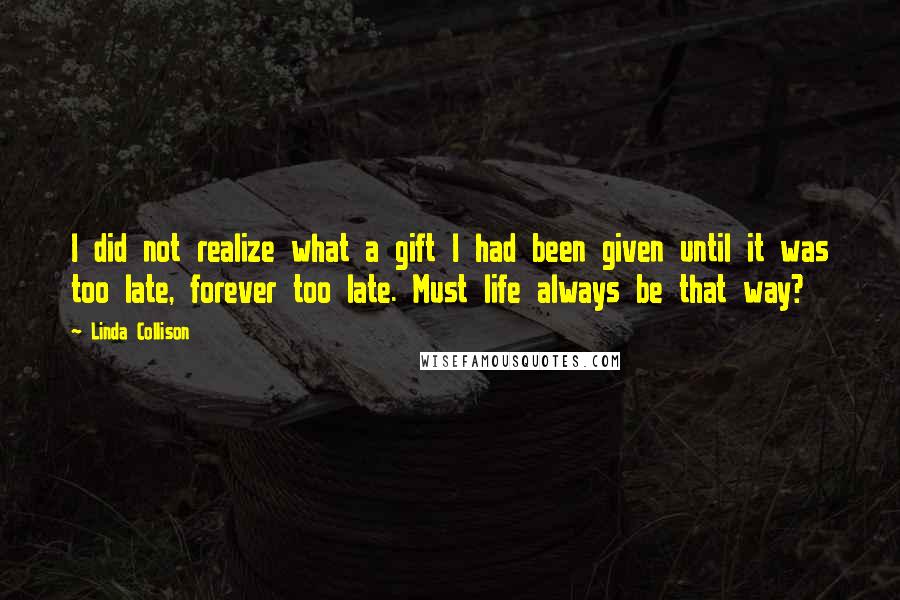 Linda Collison Quotes: I did not realize what a gift I had been given until it was too late, forever too late. Must life always be that way?