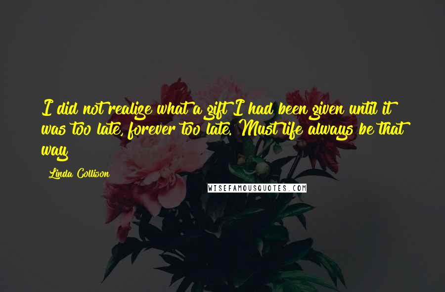 Linda Collison Quotes: I did not realize what a gift I had been given until it was too late, forever too late. Must life always be that way?