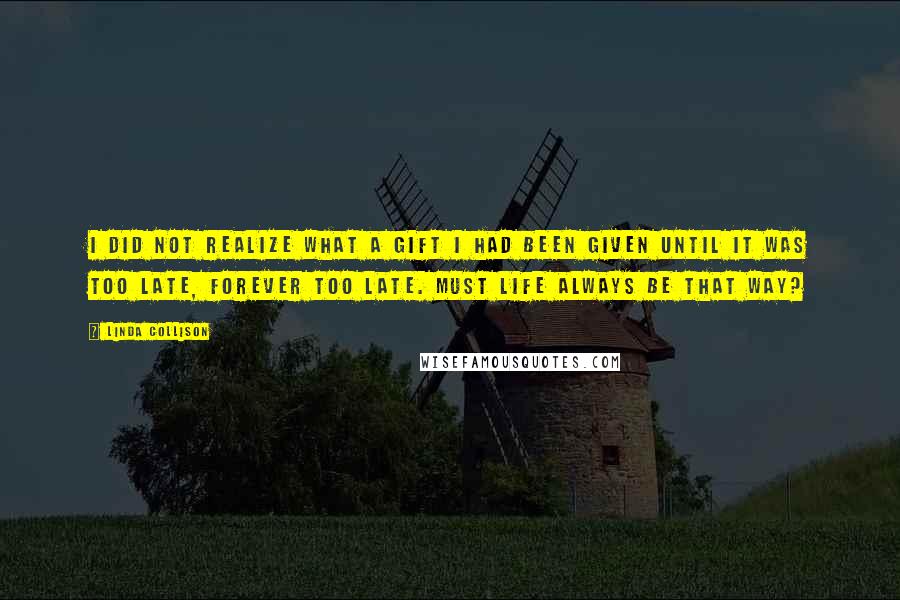Linda Collison Quotes: I did not realize what a gift I had been given until it was too late, forever too late. Must life always be that way?