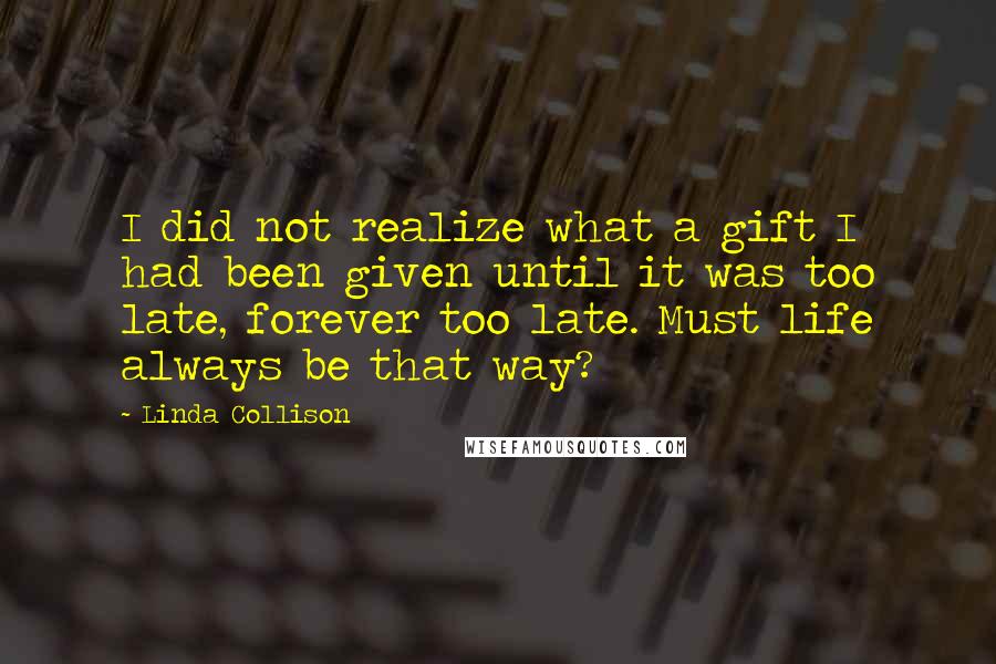 Linda Collison Quotes: I did not realize what a gift I had been given until it was too late, forever too late. Must life always be that way?