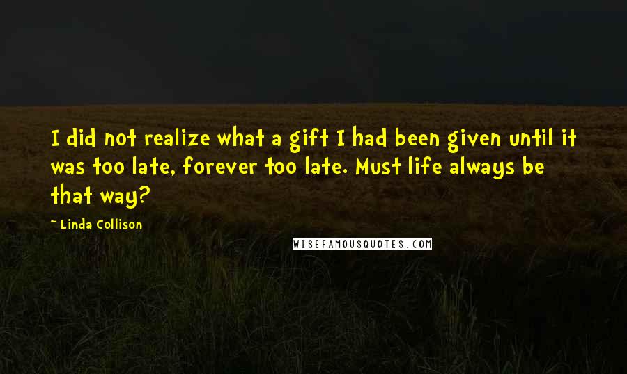 Linda Collison Quotes: I did not realize what a gift I had been given until it was too late, forever too late. Must life always be that way?