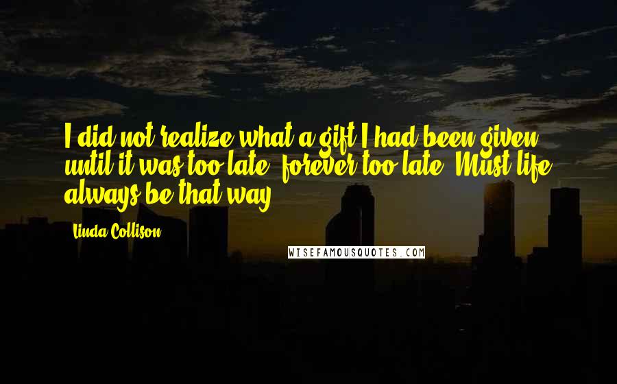 Linda Collison Quotes: I did not realize what a gift I had been given until it was too late, forever too late. Must life always be that way?