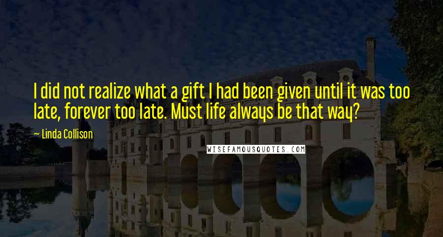 Linda Collison Quotes: I did not realize what a gift I had been given until it was too late, forever too late. Must life always be that way?