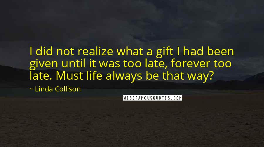 Linda Collison Quotes: I did not realize what a gift I had been given until it was too late, forever too late. Must life always be that way?