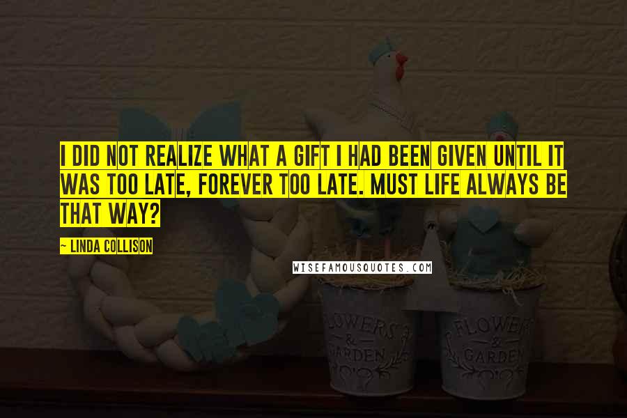 Linda Collison Quotes: I did not realize what a gift I had been given until it was too late, forever too late. Must life always be that way?