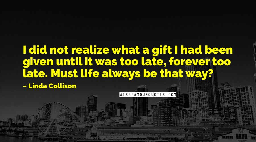 Linda Collison Quotes: I did not realize what a gift I had been given until it was too late, forever too late. Must life always be that way?