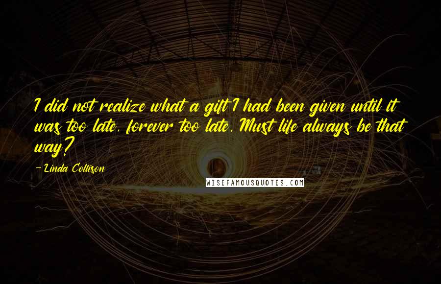 Linda Collison Quotes: I did not realize what a gift I had been given until it was too late, forever too late. Must life always be that way?