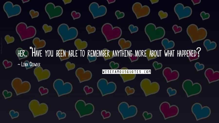 Linda Crowder Quotes: her. "Have you been able to remember anything more about what happened?