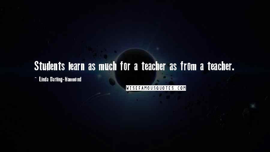 Linda Darling-Hammond Quotes: Students learn as much for a teacher as from a teacher.