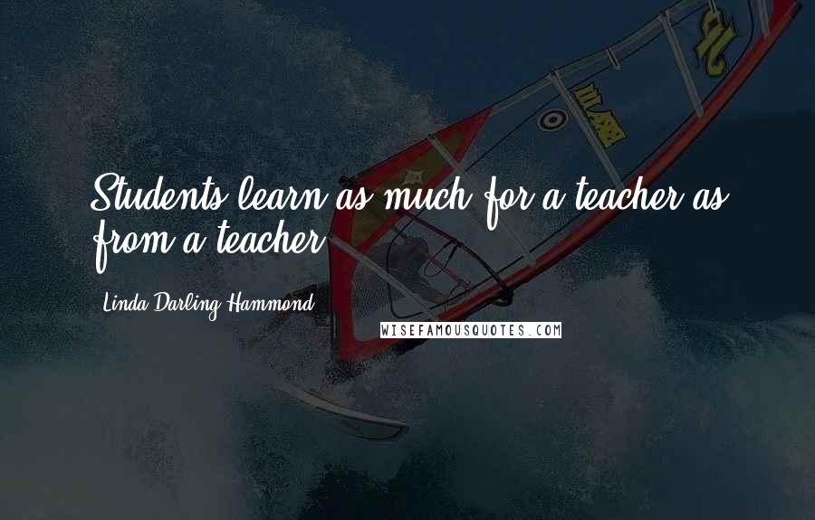 Linda Darling-Hammond Quotes: Students learn as much for a teacher as from a teacher.