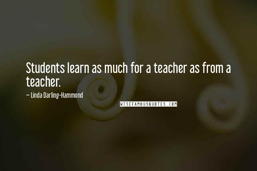 Linda Darling-Hammond Quotes: Students learn as much for a teacher as from a teacher.