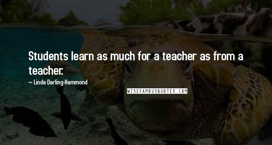 Linda Darling-Hammond Quotes: Students learn as much for a teacher as from a teacher.