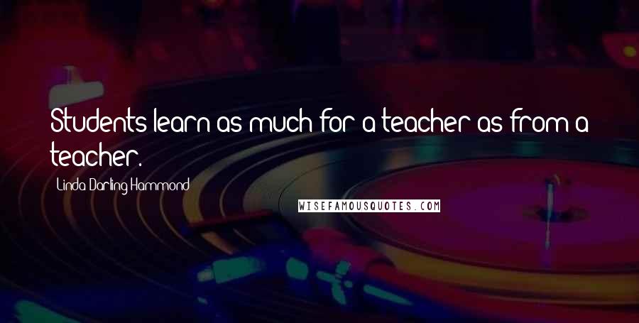 Linda Darling-Hammond Quotes: Students learn as much for a teacher as from a teacher.