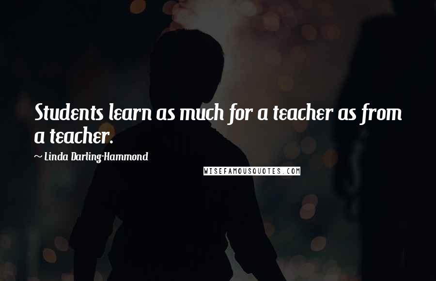 Linda Darling-Hammond Quotes: Students learn as much for a teacher as from a teacher.