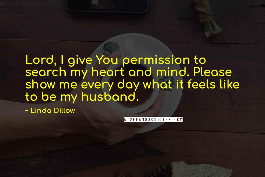 Linda Dillow Quotes: Lord, I give You permission to search my heart and mind. Please show me every day what it feels like to be my husband.