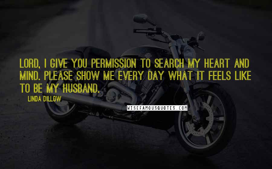 Linda Dillow Quotes: Lord, I give You permission to search my heart and mind. Please show me every day what it feels like to be my husband.