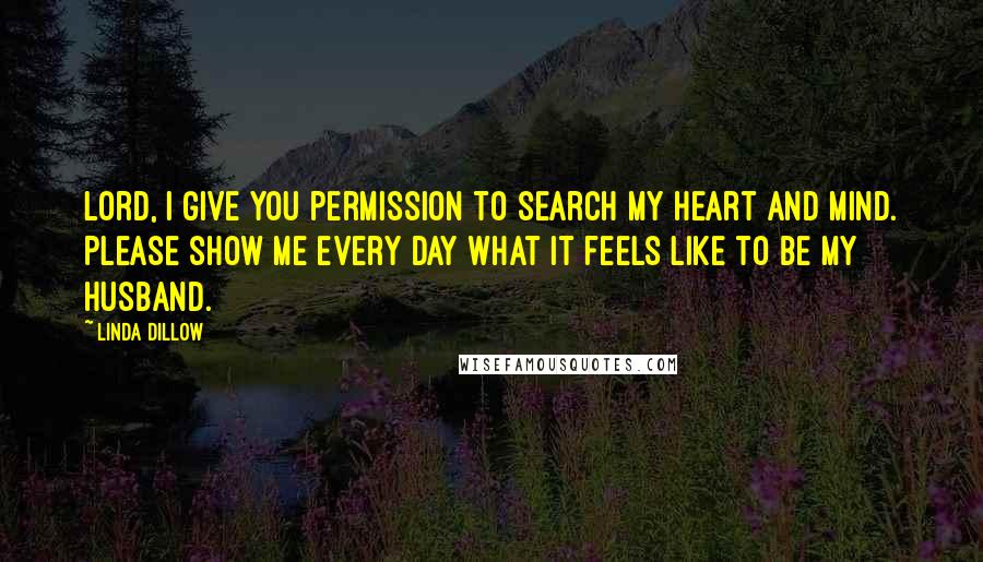 Linda Dillow Quotes: Lord, I give You permission to search my heart and mind. Please show me every day what it feels like to be my husband.