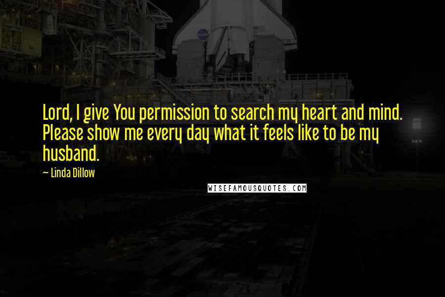 Linda Dillow Quotes: Lord, I give You permission to search my heart and mind. Please show me every day what it feels like to be my husband.