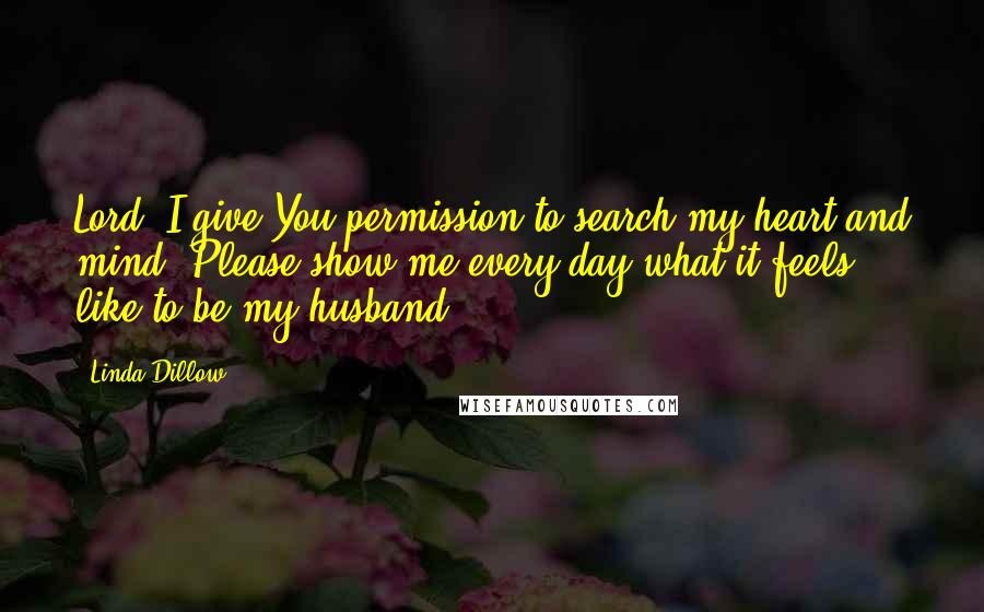 Linda Dillow Quotes: Lord, I give You permission to search my heart and mind. Please show me every day what it feels like to be my husband.