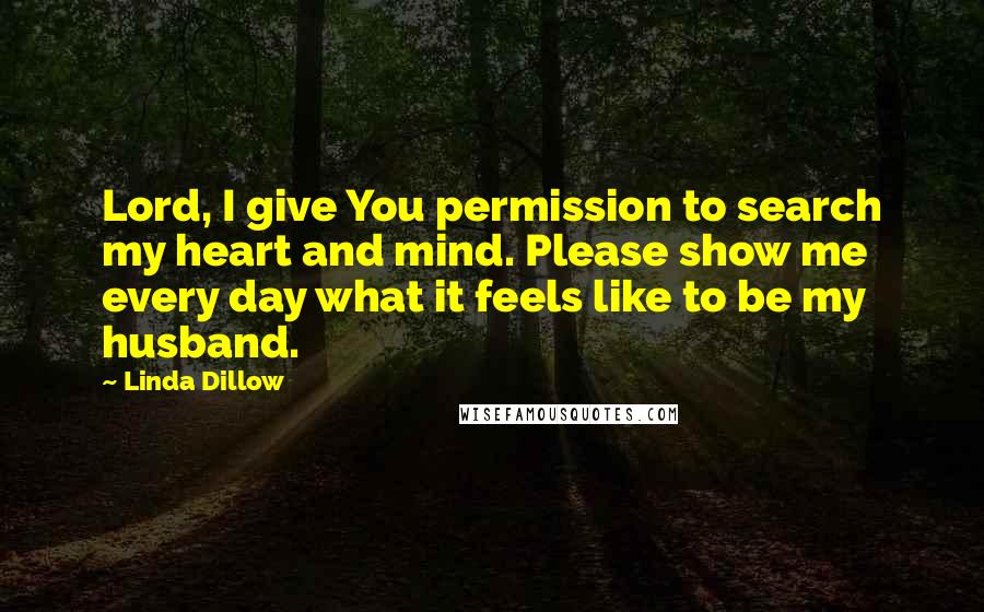 Linda Dillow Quotes: Lord, I give You permission to search my heart and mind. Please show me every day what it feels like to be my husband.