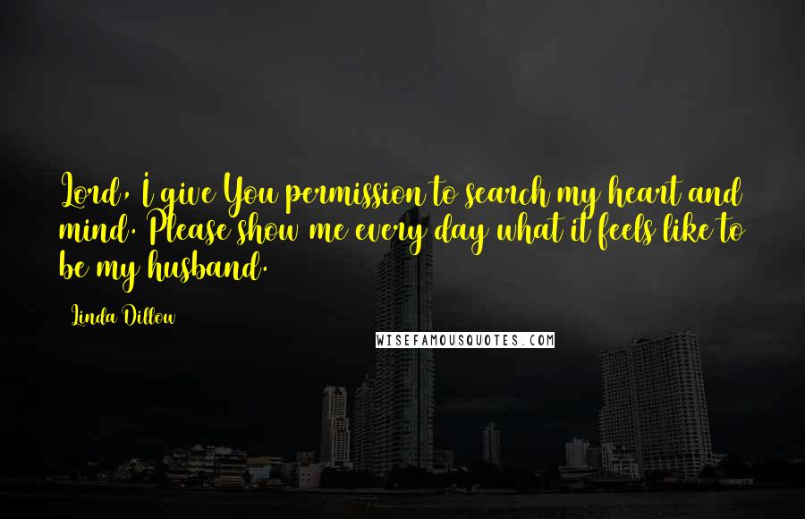 Linda Dillow Quotes: Lord, I give You permission to search my heart and mind. Please show me every day what it feels like to be my husband.