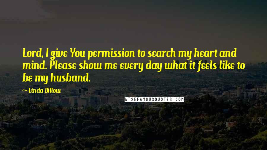 Linda Dillow Quotes: Lord, I give You permission to search my heart and mind. Please show me every day what it feels like to be my husband.