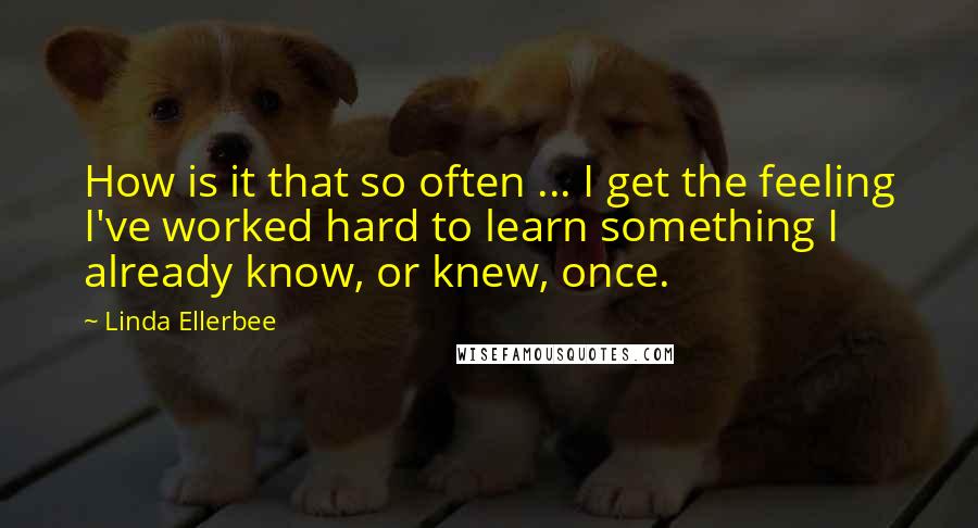 Linda Ellerbee Quotes: How is it that so often ... I get the feeling I've worked hard to learn something I already know, or knew, once.