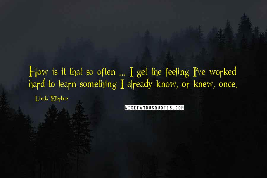 Linda Ellerbee Quotes: How is it that so often ... I get the feeling I've worked hard to learn something I already know, or knew, once.