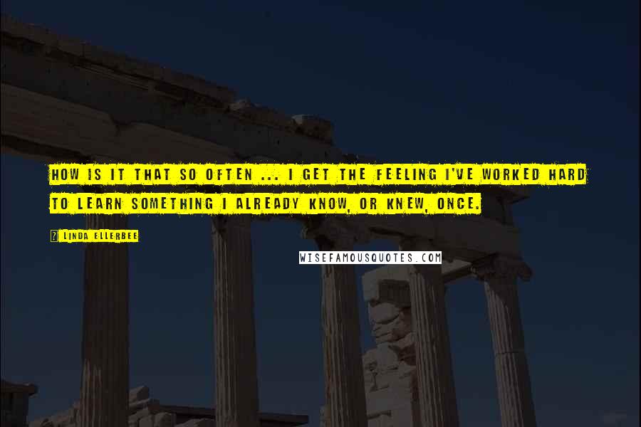 Linda Ellerbee Quotes: How is it that so often ... I get the feeling I've worked hard to learn something I already know, or knew, once.