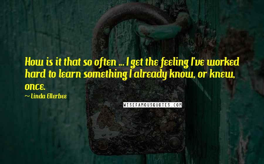 Linda Ellerbee Quotes: How is it that so often ... I get the feeling I've worked hard to learn something I already know, or knew, once.