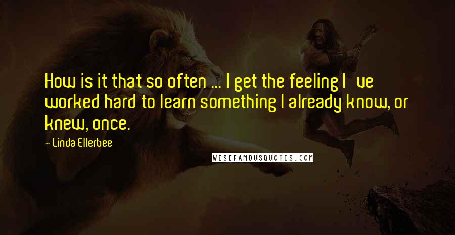 Linda Ellerbee Quotes: How is it that so often ... I get the feeling I've worked hard to learn something I already know, or knew, once.