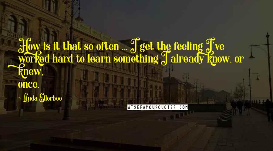 Linda Ellerbee Quotes: How is it that so often ... I get the feeling I've worked hard to learn something I already know, or knew, once.