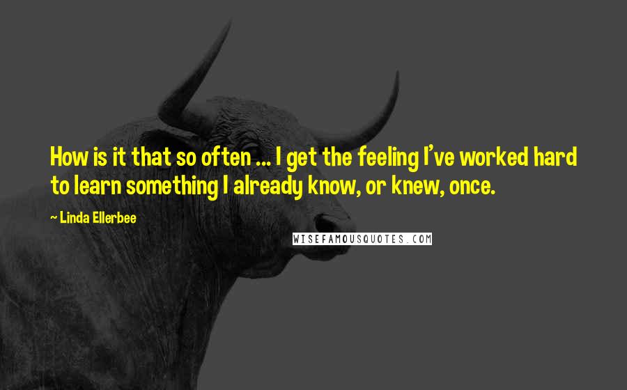 Linda Ellerbee Quotes: How is it that so often ... I get the feeling I've worked hard to learn something I already know, or knew, once.