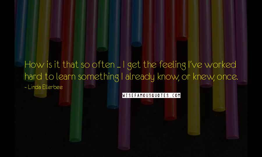 Linda Ellerbee Quotes: How is it that so often ... I get the feeling I've worked hard to learn something I already know, or knew, once.