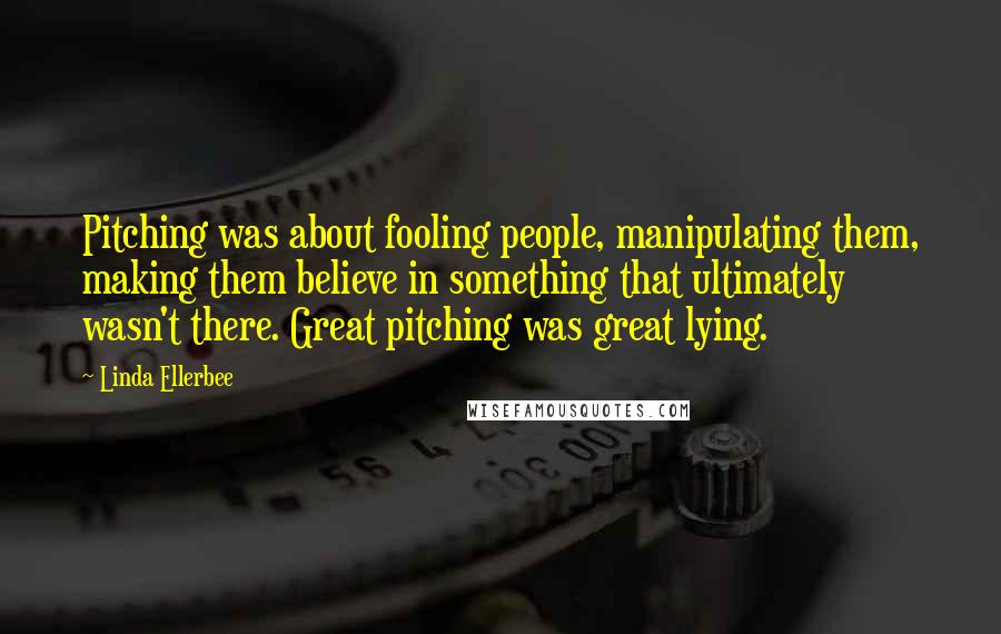 Linda Ellerbee Quotes: Pitching was about fooling people, manipulating them, making them believe in something that ultimately wasn't there. Great pitching was great lying.