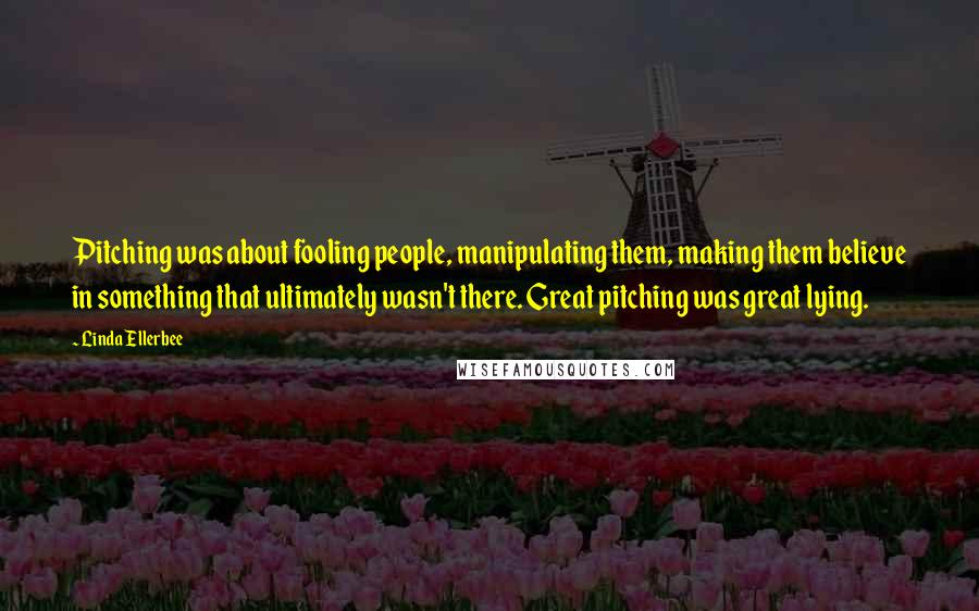 Linda Ellerbee Quotes: Pitching was about fooling people, manipulating them, making them believe in something that ultimately wasn't there. Great pitching was great lying.