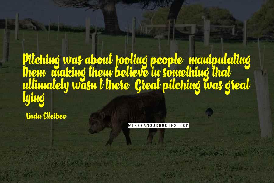 Linda Ellerbee Quotes: Pitching was about fooling people, manipulating them, making them believe in something that ultimately wasn't there. Great pitching was great lying.