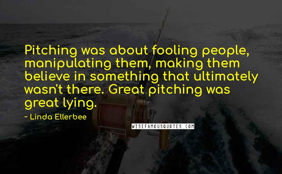 Linda Ellerbee Quotes: Pitching was about fooling people, manipulating them, making them believe in something that ultimately wasn't there. Great pitching was great lying.