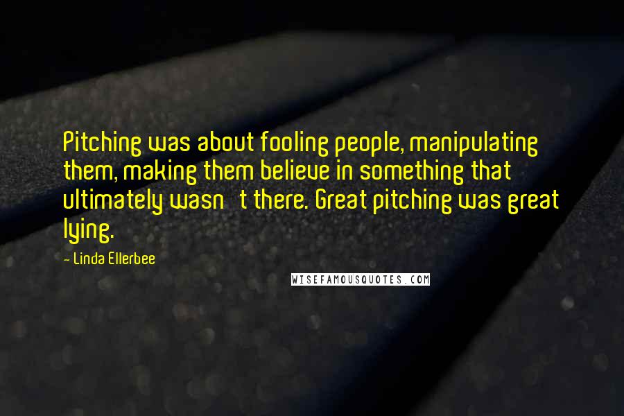 Linda Ellerbee Quotes: Pitching was about fooling people, manipulating them, making them believe in something that ultimately wasn't there. Great pitching was great lying.