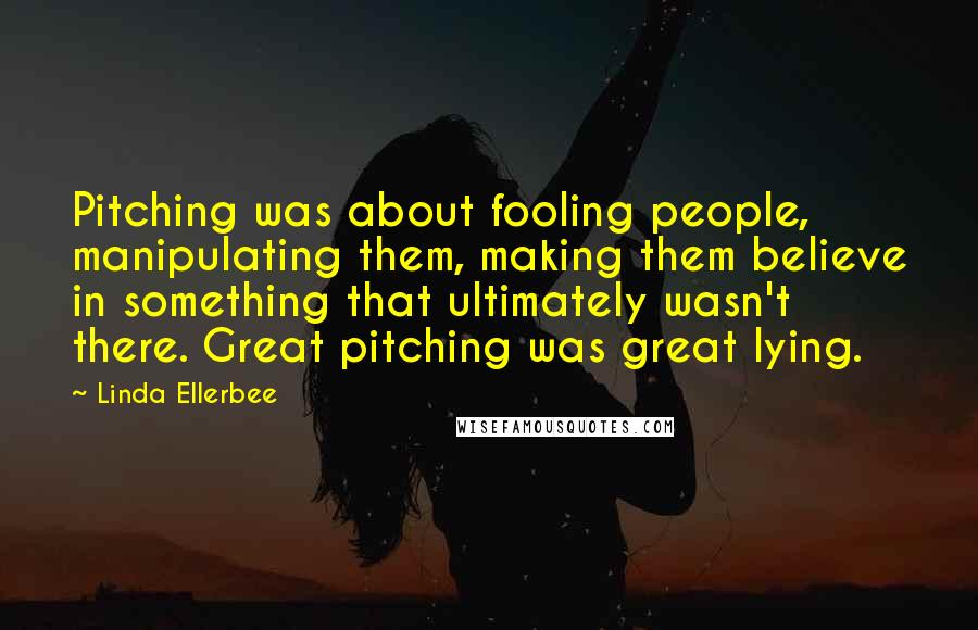 Linda Ellerbee Quotes: Pitching was about fooling people, manipulating them, making them believe in something that ultimately wasn't there. Great pitching was great lying.