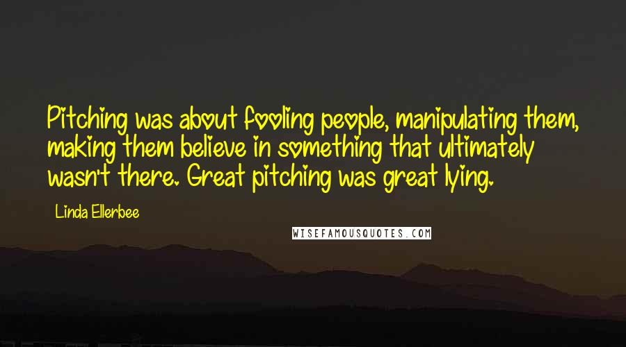 Linda Ellerbee Quotes: Pitching was about fooling people, manipulating them, making them believe in something that ultimately wasn't there. Great pitching was great lying.