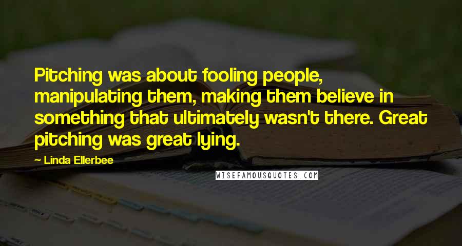 Linda Ellerbee Quotes: Pitching was about fooling people, manipulating them, making them believe in something that ultimately wasn't there. Great pitching was great lying.