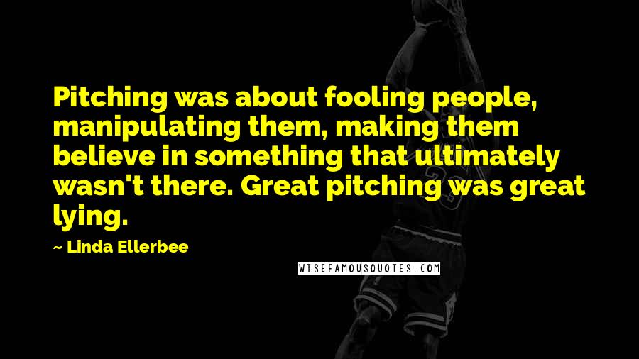 Linda Ellerbee Quotes: Pitching was about fooling people, manipulating them, making them believe in something that ultimately wasn't there. Great pitching was great lying.