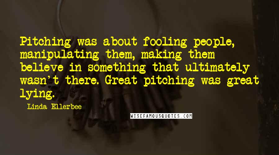 Linda Ellerbee Quotes: Pitching was about fooling people, manipulating them, making them believe in something that ultimately wasn't there. Great pitching was great lying.